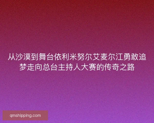 从沙漠到舞台依利米努尔艾麦尔江勇敢追梦走向总台主持人大赛的传奇之路