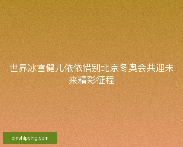 世界冰雪健儿依依惜别北京冬奥会共迎未来精彩征程 世界冰雪健儿依依惜别北京冬奥会共迎未来精彩征程