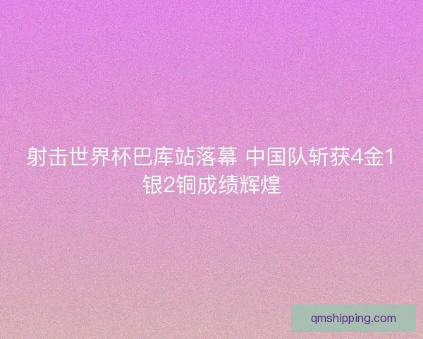 射击世界杯巴库站落幕 中国队斩获4金1银2铜成绩辉煌
