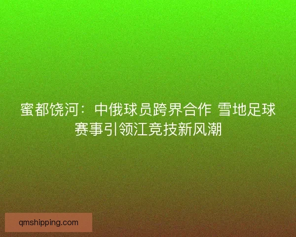 蜜都饶河：中俄球员跨界合作 雪地足球赛事引领江竞技新风潮