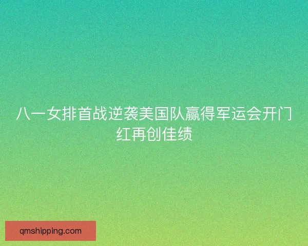 八一女排首战逆袭美国队赢得军运会开门红再创佳绩