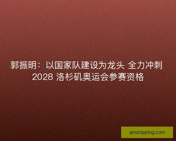 郭振明：以国家队建设为龙头 全力冲刺 2028 洛杉矶奥运会参赛资格