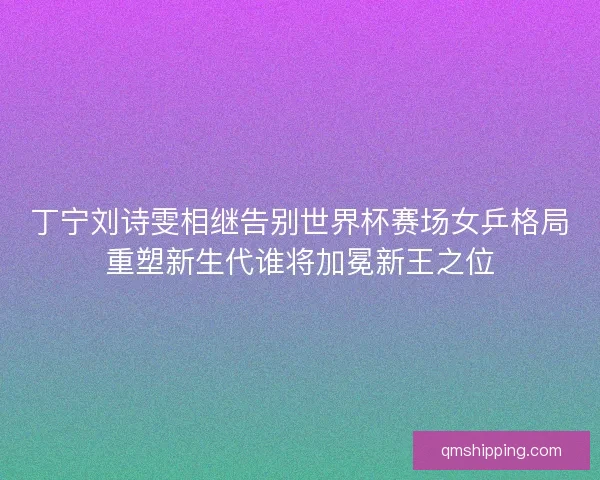 丁宁刘诗雯相继告别世界杯赛场女乒格局重塑新生代谁将加冕新王之位
