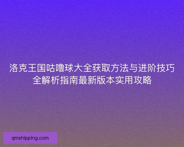 洛克王国咕噜球大全获取方法与进阶技巧全解析指南最新版本实用攻略