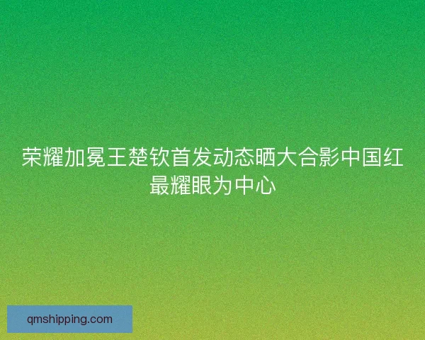荣耀加冕王楚钦首发动态晒大合影中国红最耀眼为中心 荣耀加冕王楚钦首发动态晒大合影中国红最耀眼为中心