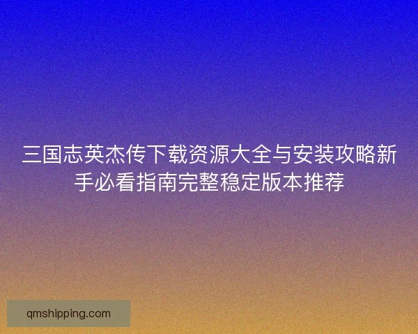 三国志英杰传下载资源大全与安装攻略新手必看指南完整稳定版本推荐