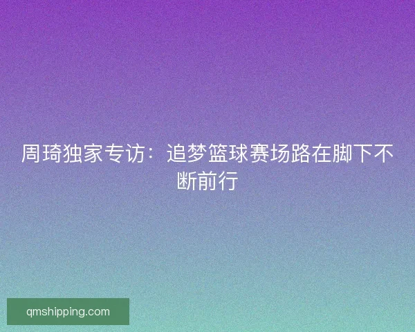 周琦独家专访:追梦篮球赛场路在脚下不断前行 周琦独家专访:追梦篮球赛场路在脚下不断前行