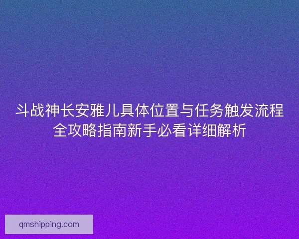 斗战神长安雅儿具体位置与任务触发流程全攻略指南新手必看详细解析