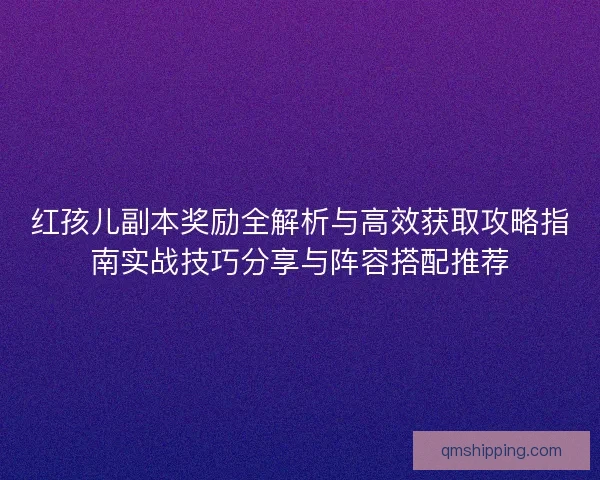 红孩儿副本奖励全解析与高效获取攻略指南实战技巧分享与阵容搭配推荐