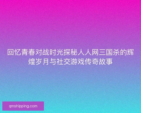 回忆青春对战时光探秘人人网三国杀的辉煌岁月与社交游戏传奇故事 回忆青春对战时光探秘人人网三国杀的辉煌岁月与社交游戏传奇故事