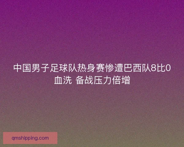 中国男子足球队热身赛惨遭巴西队8比0血洗 备战压力倍增